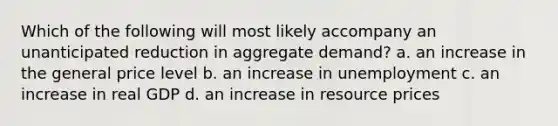 Which of the following will most likely accompany an unanticipated reduction in aggregate demand? a. an increase in the general price level b. an increase in unemployment c. an increase in real GDP d. an increase in resource prices