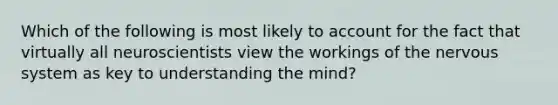 Which of the following is most likely to account for the fact that virtually all neuroscientists view the workings of the nervous system as key to understanding the mind?