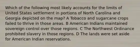 Which of the following most likely accounts for the limits of United States settlement in portions of North Carolina and Georgia depicted on the map? A Tobacco and sugarcane crops failed to thrive in those areas. B American Indians maintained sovereign control over those regions. C The Northwest Ordinance prohibited slavery in those regions. D The lands were set aside for American Indian reservations.