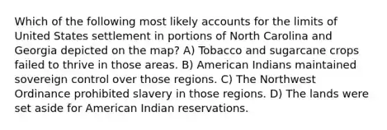 Which of the following most likely accounts for the limits of United States settlement in portions of North Carolina and Georgia depicted on the map? A) Tobacco and sugarcane crops failed to thrive in those areas. B) American Indians maintained sovereign control over those regions. C) The Northwest Ordinance prohibited slavery in those regions. D) The lands were set aside for American Indian reservations.