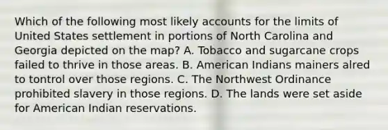 Which of the following most likely accounts for the limits of United States settlement in portions of North Carolina and Georgia depicted on the map? A. Tobacco and sugarcane crops failed to thrive in those areas. B. American Indians mainers alred to tontrol over those regions. C. The Northwest Ordinance prohibited slavery in those regions. D. The lands were set aside for American Indian reservations.