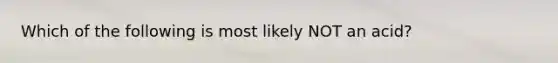 Which of the following is most likely NOT an acid?