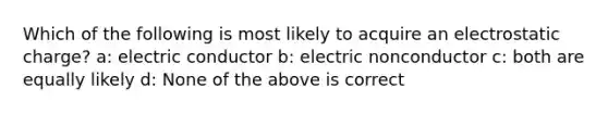 Which of the following is most likely to acquire an electrostatic charge? a: electric conductor b: electric nonconductor c: both are equally likely d: None of the above is correct