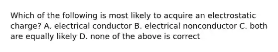 Which of the following is most likely to acquire an electrostatic charge? A. electrical conductor B. electrical nonconductor C. both are equally likely D. none of the above is correct