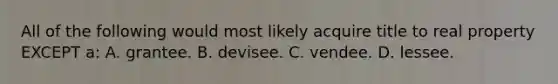 All of the following would most likely acquire title to real property EXCEPT a: A. grantee. B. devisee. C. vendee. D. lessee.