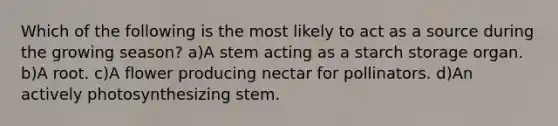 Which of the following is the most likely to act as a source during the growing season? a)A stem acting as a starch storage organ. b)A root. c)A flower producing nectar for pollinators. d)An actively photosynthesizing stem.