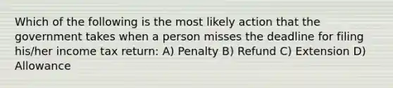 Which of the following is the most likely action that the government takes when a person misses the deadline for filing his/her income tax return: A) Penalty B) Refund C) Extension D) Allowance