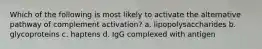 Which of the following is most likely to activate the alternative pathway of complement activation? a. lipopolysaccharides b. glycoproteins c. haptens d. IgG complexed with antigen