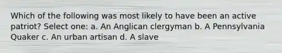 Which of the following was most likely to have been an active patriot? Select one: a. An Anglican clergyman b. A Pennsylvania Quaker c. An urban artisan d. A slave