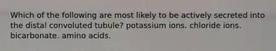 Which of the following are most likely to be actively secreted into the distal convoluted tubule? potassium ions. chloride ions. bicarbonate. amino acids.