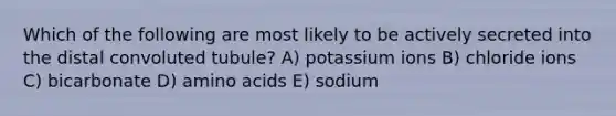 Which of the following are most likely to be actively secreted into the distal convoluted tubule? A) potassium ions B) chloride ions C) bicarbonate D) amino acids E) sodium