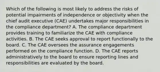 Which of the following is most likely to address the risks of potential impairments of independence or objectivity when the chief audit executive (CAE) undertakes major responsibilities in the compliance department? A. The compliance department provides training to familiarize the CAE with compliance activities. B. The CAE seeks approval to report functionally to the board. C. The CAE oversees the assurance engagements performed on the compliance function. D. The CAE reports administratively to the board to ensure reporting lines and responsibilities are evaluated by the board.