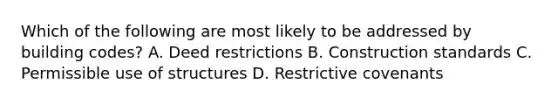 Which of the following are most likely to be addressed by building codes? A. Deed restrictions B. Construction standards C. Permissible use of structures D. Restrictive covenants