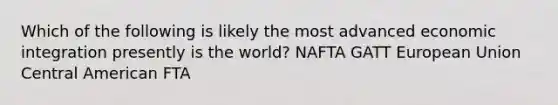 Which of the following is likely the most advanced economic integration presently is the world? NAFTA GATT European Union Central American FTA