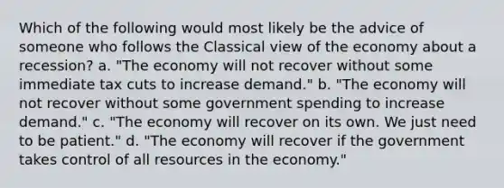 Which of the following would most likely be the advice of someone who follows the Classical view of the economy about a recession? a. "The economy will not recover without some immediate tax cuts to increase demand." b. "The economy will not recover without some government spending to increase demand." c. "The economy will recover on its own. We just need to be patient." d. "The economy will recover if the government takes control of all resources in the economy."