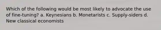 Which of the following would be most likely to advocate the use of fine-tuning? a. Keynesians b. Monetarists c. Supply-siders d. New classical economists