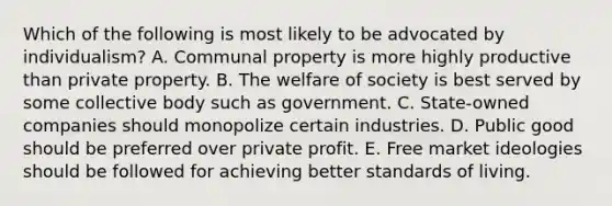 Which of the following is most likely to be advocated by individualism? A. Communal property is more highly productive than private property. B. The welfare of society is best served by some collective body such as government. C. State-owned companies should monopolize certain industries. D. Public good should be preferred over private profit. E. Free market ideologies should be followed for achieving better standards of living.