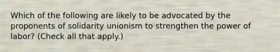 Which of the following are likely to be advocated by the proponents of solidarity unionism to strengthen the power of labor? (Check all that apply.)