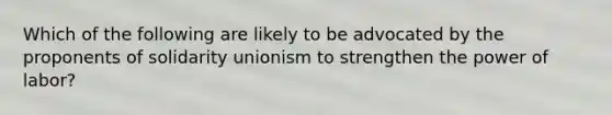 Which of the following are likely to be advocated by the proponents of solidarity unionism to strengthen the power of labor?