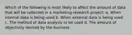 Which of the following is most likely to affect the amount of data that will be collected in a marketing-research project: a. When internal data is being used b. When external data is being used c. The method of data analysis to be used d. The amount of objectivity desired by the business