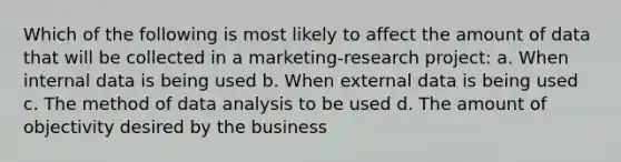 Which of the following is most likely to affect the amount of data that will be collected in a marketing-research project: a. When internal data is being used b. When external data is being used c. The method of data analysis to be used d. The amount of objectivity desired by the business