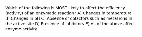 Which of the following is MOST likely to affect the efficiency (activity) of an enzymatic reaction? A) Changes in temperature B) Changes in pH C) Absence of cofactors such as metal ions in the active site D) Presence of inhibitors E) All of the above affect enzyme activity