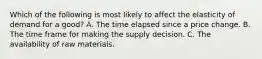 Which of the following is most likely to affect the elasticity of demand for a good? A. The time elapsed since a price change. B. The time frame for making the supply decision. C. The availability of raw materials.