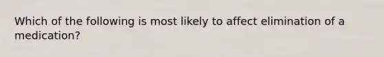 Which of the following is most likely to affect elimination of a medication?