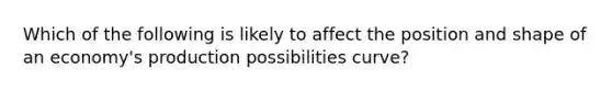 Which of the following is likely to affect the position and shape of an economy's production possibilities curve?