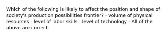 Which of the following is likely to affect the position and shape of society's production possibilities frontier? - volume of physical resources - level of labor skills - level of technology - All of the above are correct.