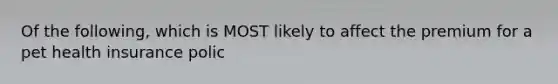 Of the following, which is MOST likely to affect the premium for a pet health insurance polic