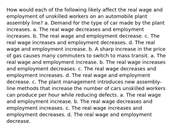 How would each of the following likely affect the real wage and employment of unskilled workers on an automobile plant assembly line? a. Demand for the type of car made by the plant increases. a. The real wage decreases and employment increases. b. The real wage and employment decrease. c. The real wage increases and employment decreases. d. The real wage and employment increase. b. A sharp increase in the price of gas causes many commuters to switch to mass transit. a. The real wage and employment increase. b. The real wage increases and employment decreases. c. The real wage decreases and employment increases. d. The real wage and employment decrease. c. The plant management introduces new assembly-line methods that increase the number of cars unskilled workers can produce per hour while reducing defects. a. The real wage and employment increase. b. The real wage decreases and employment increases. c. The real wage increases and employment decreases. d. The real wage and employment decrease.