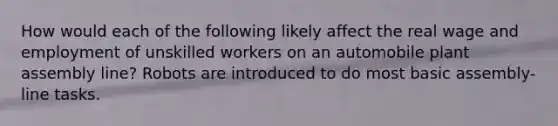 How would each of the following likely affect the real wage and employment of unskilled workers on an automobile plant assembly line? Robots are introduced to do most basic assembly-line tasks.