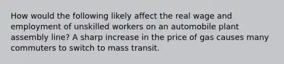 How would the following likely affect the real wage and employment of unskilled workers on an automobile plant assembly line? A sharp increase in the price of gas causes many commuters to switch to mass transit.