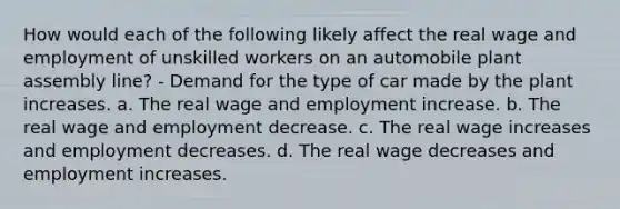 How would each of the following likely affect the real wage and employment of unskilled workers on an automobile plant assembly line? - Demand for the type of car made by the plant increases. a. The real wage and employment increase. b. The real wage and employment decrease. c. The real wage increases and employment decreases. d. The real wage decreases and employment increases.