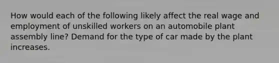 How would each of the following likely affect the real wage and employment of unskilled workers on an automobile plant assembly line? Demand for the type of car made by the plant increases.