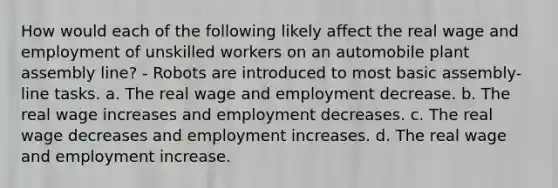 How would each of the following likely affect the real wage and employment of unskilled workers on an automobile plant assembly line? - Robots are introduced to most basic assembly-line tasks. a. The real wage and employment decrease. b. The real wage increases and employment decreases. c. The real wage decreases and employment increases. d. The real wage and employment increase.