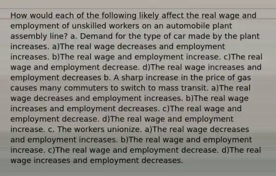 How would each of the following likely affect the real wage and employment of unskilled workers on an automobile plant assembly line? a. Demand for the type of car made by the plant increases. a)The real wage decreases and employment increases. b)The real wage and employment increase. c)The real wage and employment decrease. d)The real wage increases and employment decreases b. A sharp increase in the price of gas causes many commuters to switch to mass transit. a)The real wage decreases and employment increases. b)The real wage increases and employment decreases. c)The real wage and employment decrease. d)The real wage and employment increase. c. The workers unionize. a)The real wage decreases and employment increases. b)The real wage and employment increase. c)The real wage and employment decrease. d)The real wage increases and employment decreases.