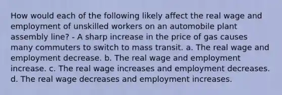 How would each of the following likely affect the real wage and employment of unskilled workers on an automobile plant assembly line? - A sharp increase in the price of gas causes many commuters to switch to mass transit. a. The real wage and employment decrease. b. The real wage and employment increase. c. The real wage increases and employment decreases. d. The real wage decreases and employment increases.