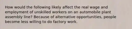 How would the following likely affect the real wage and employment of unskilled workers on an automobile plant assembly line? Because of alternative opportunities, people become less willing to do factory work.