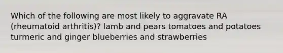 Which of the following are most likely to aggravate RA (rheumatoid arthritis)? lamb and pears tomatoes and potatoes turmeric and ginger blueberries and strawberries