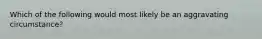 Which of the following would most likely be an aggravating circumstance?