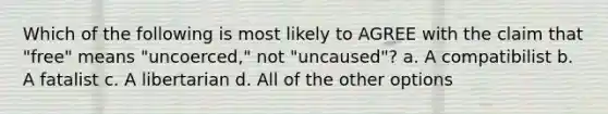 Which of the following is most likely to AGREE with the claim that "free" means "uncoerced," not "uncaused"? a. A compatibilist b. A fatalist c. A libertarian d. All of the other options