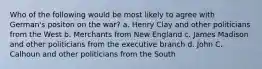 Who of the following would be most likely to agree with German's positon on the war? a. Henry Clay and other politicians from the West b. Merchants from New England c. James Madison and other politicians from the executive branch d. John C. Calhoun and other politicians from the South