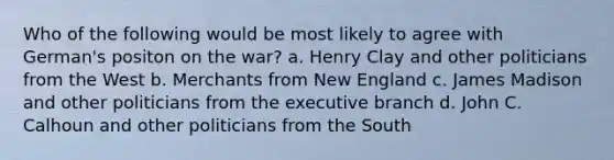 Who of the following would be most likely to agree with German's positon on the war? a. Henry Clay and other politicians from the West b. Merchants from New England c. James Madison and other politicians from the executive branch d. John C. Calhoun and other politicians from the South