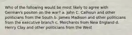 Who of the following would be most likely to agree with German's positon on the war? a. John C. Calhoun and other politicians from the South b. James Madison and other politicians from the executive branch c. Merchants from New England d. Henry Clay and other politicians from the West