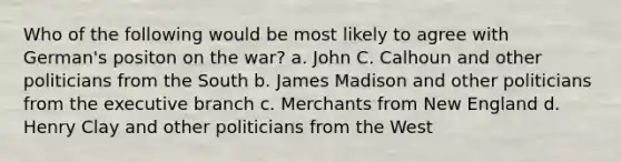 Who of the following would be most likely to agree with German's positon on the war? a. John C. Calhoun and other politicians from the South b. James Madison and other politicians from the executive branch c. Merchants from New England d. Henry Clay and other politicians from the West