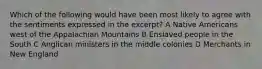 Which of the following would have been most likely to agree with the sentiments expressed in the excerpt? A Native Americans west of the Appalachian Mountains B Enslaved people in the South C Anglican ministers in the middle colonies D Merchants in New England