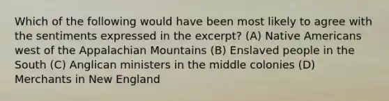 Which of the following would have been most likely to agree with the sentiments expressed in the excerpt? (A) Native Americans west of the Appalachian Mountains (B) Enslaved people in the South (C) Anglican ministers in the middle colonies (D) Merchants in New England