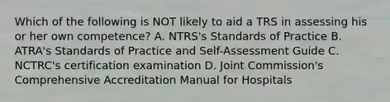 Which of the following is NOT likely to aid a TRS in assessing his or her own competence? A. NTRS's Standards of Practice B. ATRA's Standards of Practice and Self-Assessment Guide C. NCTRC's certification examination D. Joint Commission's Comprehensive Accreditation Manual for Hospitals